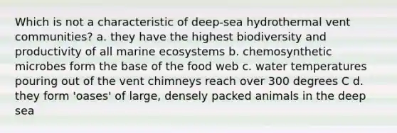 Which is not a characteristic of deep-sea hydrothermal vent communities? a. they have the highest biodiversity and productivity of all marine ecosystems b. chemosynthetic microbes form the base of the food web c. water temperatures pouring out of the vent chimneys reach over 300 degrees C d. they form 'oases' of large, densely packed animals in the deep sea