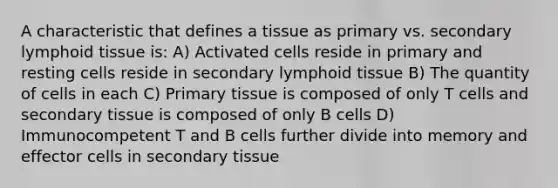 A characteristic that defines a tissue as primary vs. secondary lymphoid tissue is: A) Activated cells reside in primary and resting cells reside in secondary lymphoid tissue B) The quantity of cells in each C) Primary tissue is composed of only T cells and secondary tissue is composed of only B cells D) Immunocompetent T and B cells further divide into memory and effector cells in secondary tissue