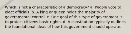 Which is not a characteristic of a democracy? a. People vote to elect officials. b. A king or queen holds the majority of governmental control. c. One goal of this type of government is to protect citizens basic rights. d. A constitution typically outlines the foundational ideas of how this government should operate.