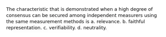 The characteristic that is demonstrated when a high degree of consensus can be secured among independent measurers using the same measurement methods is a. relevance. b. faithful representation. c. verifiability. d. neutrality.