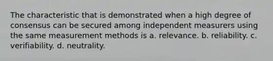 The characteristic that is demonstrated when a high degree of consensus can be secured among independent measurers using the same measurement methods is a. relevance. b. reliability. c. verifiability. d. neutrality.