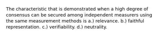 The characteristic that is demonstrated when a high degree of consensus can be secured among independent measurers using the same measurement methods is a.) relevance. b.) faithful representation. c.) verifiability. d.) neutrality.