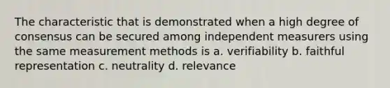 The characteristic that is demonstrated when a high degree of consensus can be secured among independent measurers using the same <a href='https://www.questionai.com/knowledge/kM7iEqTD37-measurement-methods' class='anchor-knowledge'>measurement methods</a> is a. verifiability b. faithful representation c. neutrality d. relevance