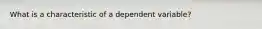 What is a characteristic of a dependent variable?