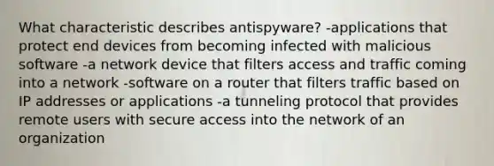 What characteristic describes antispyware? -applications that protect end devices from becoming infected with malicious software -a network device that filters access and traffic coming into a network -software on a router that filters traffic based on IP addresses or applications -a tunneling protocol that provides remote users with secure access into the network of an organization