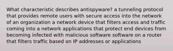 What characteristic describes antispyware? a tunneling protocol that provides remote users with secure access into the network of an organization a network device that filters access and traffic coming into a network applications that protect end devices from becoming infected with malicious software software on a router that filters traffic based on IP addresses or applications