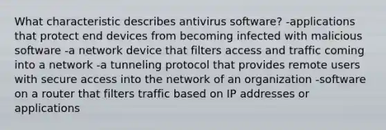 What characteristic describes antivirus software? -applications that protect end devices from becoming infected with malicious software -a network device that filters access and traffic coming into a network -a tunneling protocol that provides remote users with secure access into the network of an organization -software on a router that filters traffic based on IP addresses or applications