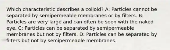 Which characteristic describes a colloid? A: Particles cannot be separated by semipermeable membranes or by filters. B: Particles are very large and can often be seen with the naked eye. C: Particles can be separated by semipermeable membranes but not by filters. D: Particles can be separated by filters but not by semipermeable membranes.