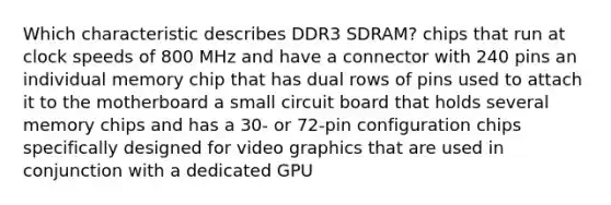 Which characteristic describes DDR3 SDRAM? chips that run at clock speeds of 800 MHz and have a connector with 240 pins an individual memory chip that has dual rows of pins used to attach it to the motherboard a small circuit board that holds several memory chips and has a 30- or 72-pin configuration chips specifically designed for video graphics that are used in conjunction with a dedicated GPU