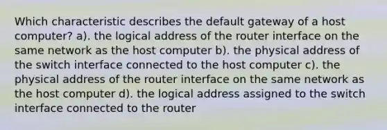 Which characteristic describes the default gateway of a host computer? a). the logical address of the router interface on the same network as the host computer b). the physical address of the switch interface connected to the host computer c). the physical address of the router interface on the same network as the host computer d). the logical address assigned to the switch interface connected to the router