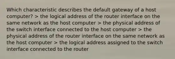 Which characteristic describes the default gateway of a host computer? > the logical address of the router interface on the same network as the host computer > the physical address of the switch interface connected to the host computer > the physical address of the router interface on the same network as the host computer > the logical address assigned to the switch interface connected to the router