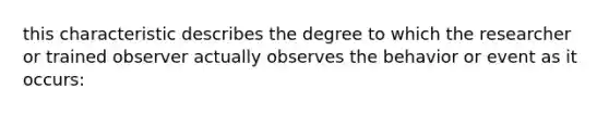 this characteristic describes the degree to which the researcher or trained observer actually observes the behavior or event as it occurs: