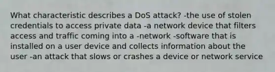 What characteristic describes a DoS attack? -the use of stolen credentials to access private data -a network device that filters access and traffic coming into a -network -software that is installed on a user device and collects information about the user -an attack that slows or crashes a device or network service