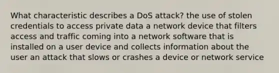 What characteristic describes a DoS attack? the use of stolen credentials to access private data a network device that filters access and traffic coming into a network software that is installed on a user device and collects information about the user an attack that slows or crashes a device or network service