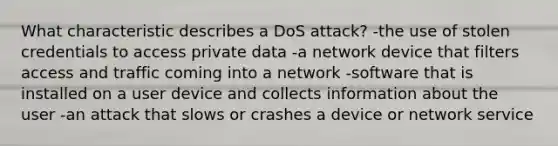 What characteristic describes a DoS attack? -the use of stolen credentials to access private data -a network device that filters access and traffic coming into a network -software that is installed on a user device and collects information about the user -an attack that slows or crashes a device or network service