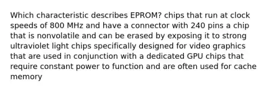 Which characteristic describes EPROM? chips that run at clock speeds of 800 MHz and have a connector with 240 pins a chip that is nonvolatile and can be erased by exposing it to strong ultraviolet light chips specifically designed for video graphics that are used in conjunction with a dedicated GPU chips that require constant power to function and are often used for cache memory