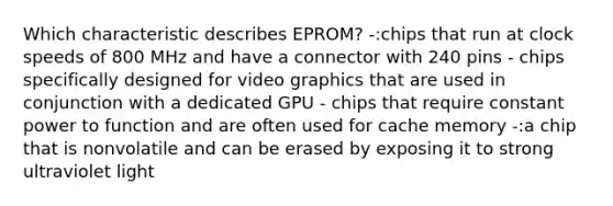 Which characteristic describes EPROM? -:chips that run at clock speeds of 800 MHz and have a connector with 240 pins - chips specifically designed for video graphics that are used in conjunction with a dedicated GPU - chips that require constant power to function and are often used for cache memory -:a chip that is nonvolatile and can be erased by exposing it to strong ultraviolet light