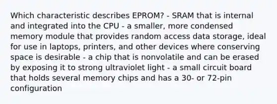 Which characteristic describes EPROM? - SRAM that is internal and integrated into the CPU - a smaller, more condensed memory module that provides random access data storage, ideal for use in laptops, printers, and other devices where conserving space is desirable - a chip that is nonvolatile and can be erased by exposing it to strong ultraviolet light - a small circuit board that holds several memory chips and has a 30- or 72-pin configuration