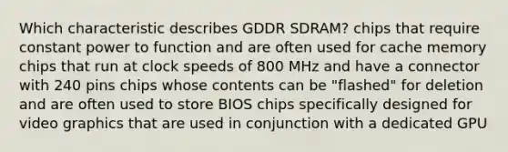 Which characteristic describes GDDR SDRAM? chips that require constant power to function and are often used for cache memory chips that run at clock speeds of 800 MHz and have a connector with 240 pins chips whose contents can be "flashed" for deletion and are often used to store BIOS chips specifically designed for video graphics that are used in conjunction with a dedicated GPU