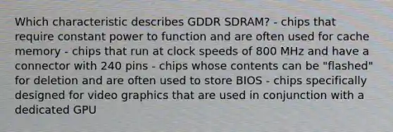 Which characteristic describes GDDR SDRAM? - chips that require constant power to function and are often used for cache memory - chips that run at clock speeds of 800 MHz and have a connector with 240 pins - chips whose contents can be "flashed" for deletion and are often used to store BIOS - chips specifically designed for video graphics that are used in conjunction with a dedicated GPU