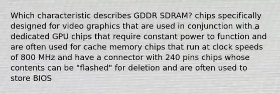 Which characteristic describes GDDR SDRAM? chips specifically designed for video graphics that are used in conjunction with a dedicated GPU chips that require constant power to function and are often used for cache memory chips that run at clock speeds of 800 MHz and have a connector with 240 pins chips whose contents can be "flashed" for deletion and are often used to store BIOS