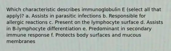 Which characteristic describes immunoglobulin E (select all that apply)? a. Assists in parasitic infections b. Responsible for allergic reactions c. Present on the lymphocyte surface d. Assists in B-lymphocyte differentiation e. Predominant in secondary immune response f. Protects body surfaces and mucous membranes