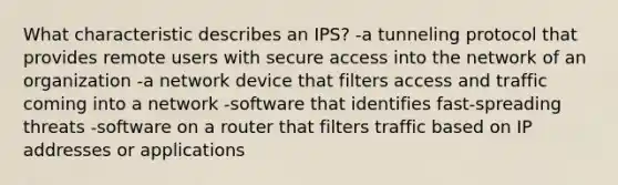 What characteristic describes an IPS? -a tunneling protocol that provides remote users with secure access into the network of an organization -a network device that filters access and traffic coming into a network -software that identifies fast-spreading threats -software on a router that filters traffic based on IP addresses or applications