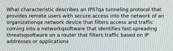 What characteristic describes an IPS?qa tunneling protocol that provides remote users with secure access into the network of an organizationqa network device that filters access and traffic coming into a networkqsoftware that identifies fast-spreading threatsqsoftware on a router that filters traffic based on IP addresses or applications