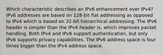 Which characteristic describes an IPv6 enhancement over IPv4?​ IPv6 addresses are based on 128-bit flat addressing as opposed to IPv4 which is based on 32-bit hierarchical addressing. The IPv6 header is simpler than the IPv4 header is, which improves packet handling. Both IPv4 and IPv6 support authentication, but only IPv6 supports privacy capabilities. The IPv6 address space is four times bigger than the IPv4 address space.​