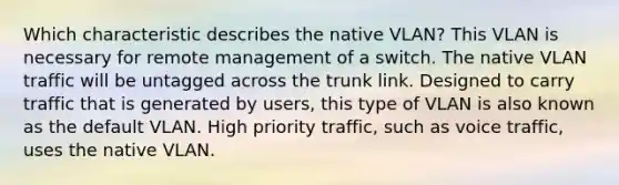 Which characteristic describes the native VLAN? This VLAN is necessary for remote management of a switch. The native VLAN traffic will be untagged across the trunk link. Designed to carry traffic that is generated by users, this type of VLAN is also known as the default VLAN. High priority traffic, such as voice traffic, uses the native VLAN.