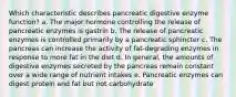 Which characteristic describes pancreatic digestive enzyme function? a. The major hormone controlling the release of pancreatic enzymes is gastrin b. The release of pancreatic enzymes is controlled primarily by a pancreatic sphincter c. The pancreas can increase the activity of fat-degrading enzymes in response to more fat in the diet d. In general, the amounts of digestive enzymes secreted by the pancreas remain constant over a wide range of nutrient intakes e. Pancreatic enzymes can digest protein and fat but not carbohydrate