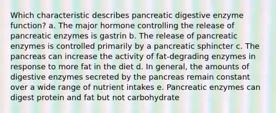 Which characteristic describes pancreatic digestive enzyme function? a. The major hormone controlling the release of pancreatic enzymes is gastrin b. The release of pancreatic enzymes is controlled primarily by a pancreatic sphincter c. The pancreas can increase the activity of fat-degrading enzymes in response to more fat in the diet d. In general, the amounts of digestive enzymes secreted by the pancreas remain constant over a wide range of nutrient intakes e. Pancreatic enzymes can digest protein and fat but not carbohydrate