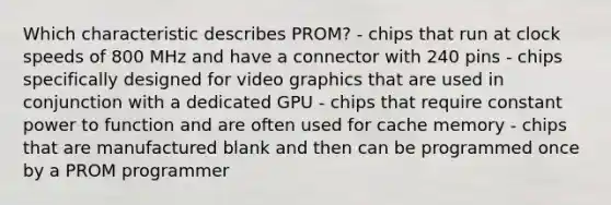 Which characteristic describes PROM? - chips that run at clock speeds of 800 MHz and have a connector with 240 pins - chips specifically designed for video graphics that are used in conjunction with a dedicated GPU - chips that require constant power to function and are often used for cache memory - chips that are manufactured blank and then can be programmed once by a PROM programmer