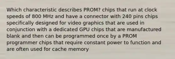 Which characteristic describes PROM? chips that run at clock speeds of 800 MHz and have a connector with 240 pins chips specifically designed for video graphics that are used in conjunction with a dedicated GPU chips that are manufactured blank and then can be programmed once by a PROM programmer chips that require constant power to function and are often used for cache memory