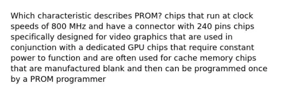 Which characteristic describes PROM? chips that run at clock speeds of 800 MHz and have a connector with 240 pins chips specifically designed for video graphics that are used in conjunction with a dedicated GPU chips that require constant power to function and are often used for cache memory chips that are manufactured blank and then can be programmed once by a PROM programmer