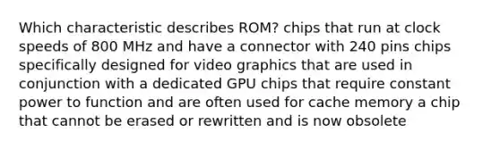 Which characteristic describes ROM? chips that run at clock speeds of 800 MHz and have a connector with 240 pins chips specifically designed for video graphics that are used in conjunction with a dedicated GPU chips that require constant power to function and are often used for cache memory a chip that cannot be erased or rewritten and is now obsolete