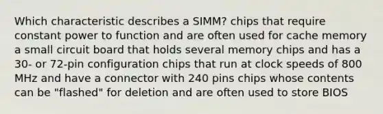 Which characteristic describes a SIMM? chips that require constant power to function and are often used for cache memory a small circuit board that holds several memory chips and has a 30- or 72-pin configuration chips that run at clock speeds of 800 MHz and have a connector with 240 pins chips whose contents can be "flashed" for deletion and are often used to store BIOS