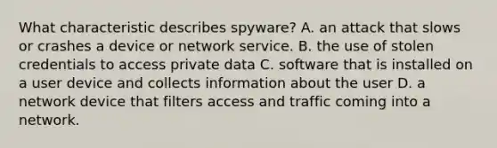 What characteristic describes spyware? A. an attack that slows or crashes a device or network service. B. the use of stolen credentials to access private data C. software that is installed on a user device and collects information about the user D. a network device that filters access and traffic coming into a network.