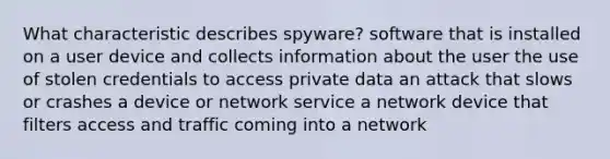 What characteristic describes spyware? software that is installed on a user device and collects information about the user the use of stolen credentials to access private data an attack that slows or crashes a device or network service a network device that filters access and traffic coming into a network