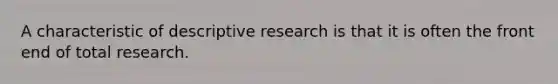 A characteristic of descriptive research is that it is often the front end of total research.