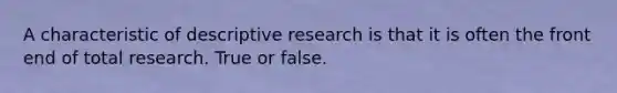 A characteristic of descriptive research is that it is often the front end of total research. True or false.