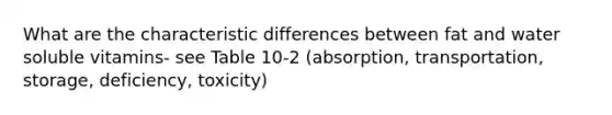 What are the characteristic differences between fat and water soluble vitamins- see Table 10-2 (absorption, transportation, storage, deficiency, toxicity)