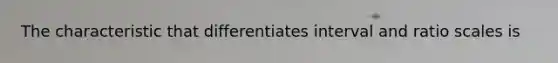 The characteristic that differentiates interval and ratio scales is