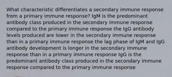 What characteristic differentiates a secondary immune response from a primary immune response? IgM is the predominant antibody class produced in the secondary immune response compared to the primary immune response the IgG antibody levels produced are lower in the secondary immune response than in a primary immune response the lag phase of IgM and IgG antibody development is longer in the secondary immune response than in a primary immune response IgG is the predominant antibody class produced in the secondary immune response compared to the primary immune response