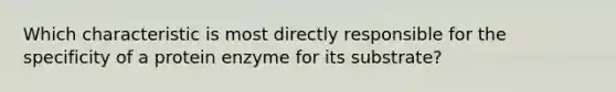 Which characteristic is most directly responsible for the specificity of a protein enzyme for its substrate?