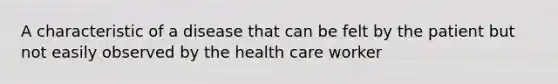 A characteristic of a disease that can be felt by the patient but not easily observed by the health care worker