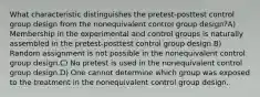 What characteristic distinguishes the pretest-posttest control group design from the nonequivalent control group design?A) Membership in the experimental and control groups is naturally assembled in the pretest-posttest control group design.B) Random assignment is not possible in the nonequivalent control group design.C) No pretest is used in the nonequivalent control group design.D) One cannot determine which group was exposed to the treatment in the nonequivalent control group design.