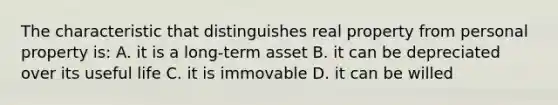 The characteristic that distinguishes real property from personal property is: A. it is a long-term asset B. it can be depreciated over its useful life C. it is immovable D. it can be willed