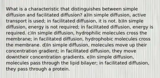 What is a characteristic that distinguishes between simple diffusion and facilitated diffusion? a)In simple diffusion, active transport is used; in facilitated diffusion, it is not. b)In simple diffusion, energy is not required; in facilitated diffusion, energy is required. c)In simple diffusion, hydrophilic molecules cross the membrane; in facilitated diffusion, hydrophobic molecules cross the membrane. d)In simple diffusion, molecules move up their concentration gradient; in facilitated diffusion, they move downtheir concentration gradients. e)In simple diffusion, molecules pass through the lipid bilayer; in facilitated diffusion, they pass through a protein.