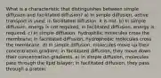 What is a characteristic that distinguishes between simple diffusion and facilitated diffusion? a) In simple diffusion, active transport is used; in facilitated diffusion, it is not. b) In simple diffusion, energy is not required; in facilitated diffusion, energy is required. c) In simple diffusion, hydrophilic molecules cross the membrane; in facilitated diffusion, hydrophobic molecules cross the membrane. d) In simple diffusion, molecules move up their concentration gradient; in facilitated diffusion, they move down their concentration gradients. e) In simple diffusion, molecules pass through the lipid bilayer; in facilitated diffusion, they pass through a protein.